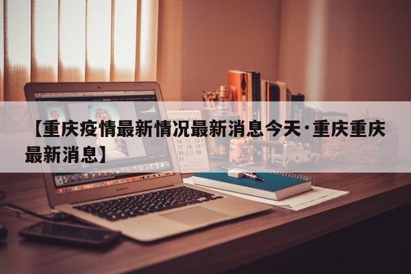 【重庆疫情最新情况最新消息今天·重庆重庆最新消息】