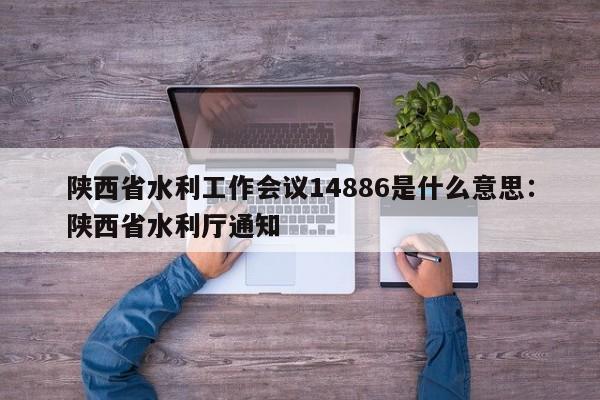陕西省水利工作会议14886是什么意思：陕西省水利厅通知