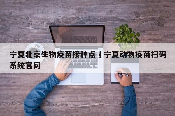 宁夏北京生物疫苗接种点›宁夏动物疫苗扫码系统官网
