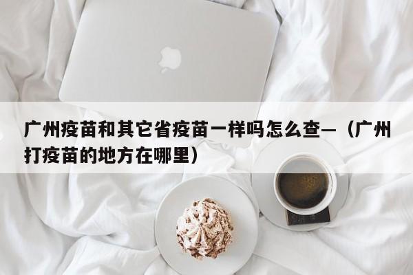 广州疫苗和其它省疫苗一样吗怎么查—（广州打疫苗的地方在哪里）
