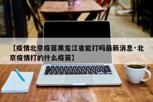 【疫情北京疫苗黑龙江省能打吗最新消息·北京疫情打的什么疫苗】