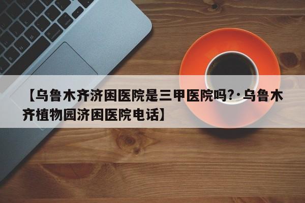 【乌鲁木齐济困医院是三甲医院吗?·乌鲁木齐植物园济困医院电话】