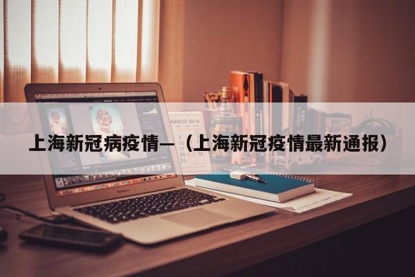 上海新冠病疫情—（上海新冠疫情最新通报）