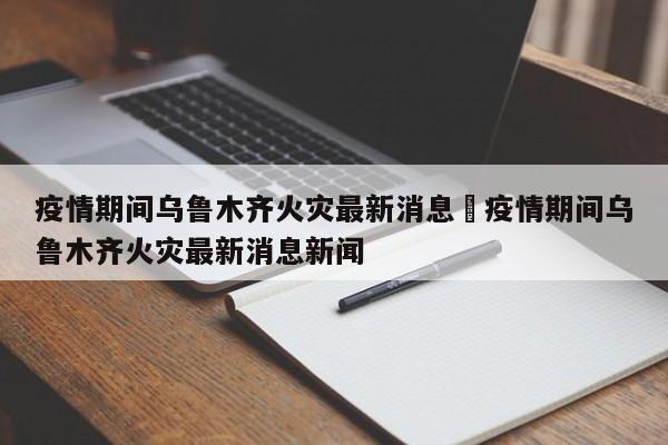 疫情期间乌鲁木齐火灾最新消息›疫情期间乌鲁木齐火灾最新消息新闻
