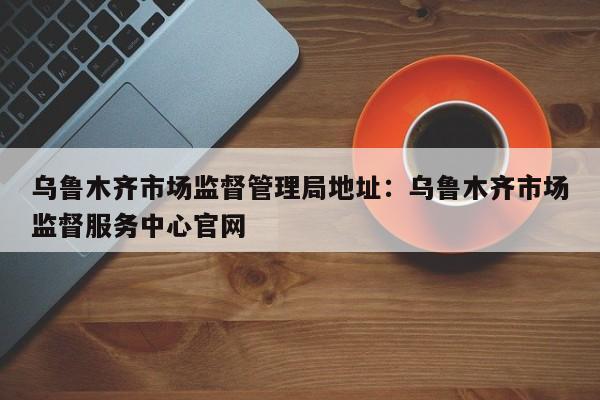 乌鲁木齐市场监督管理局地址：乌鲁木齐市场监督服务中心官网