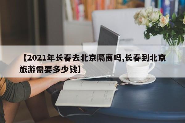 【2021年长春去北京隔离吗,长春到北京旅游需要多少钱】
