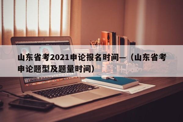 山东省考2021申论报名时间—（山东省考申论题型及题量时间）