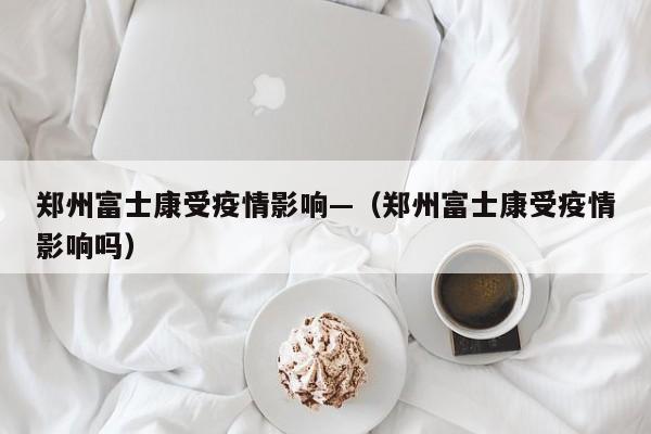 郑州富士康受疫情影响—（郑州富士康受疫情影响吗）