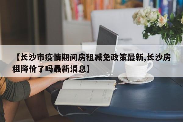 【长沙市疫情期间房租减免政策最新,长沙房租降价了吗最新消息】