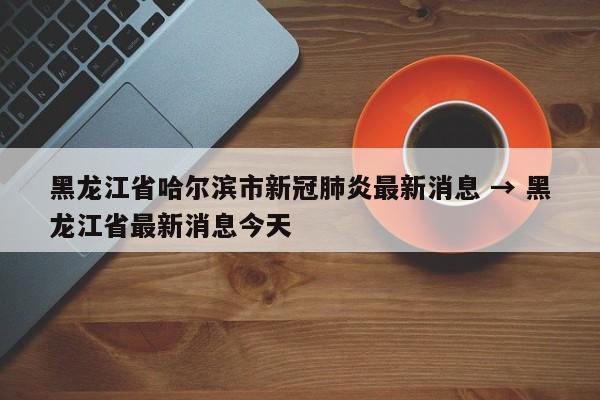 黑龙江省哈尔滨市新冠肺炎最新消息 → 黑龙江省最新消息今天