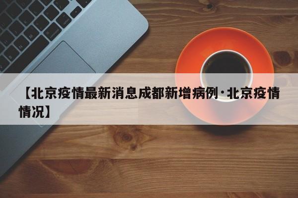 【北京疫情最新消息成都新增病例·北京疫情情况】