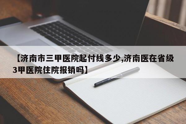 【济南市三甲医院起付线多少,济南医在省级3甲医院住院报销吗】