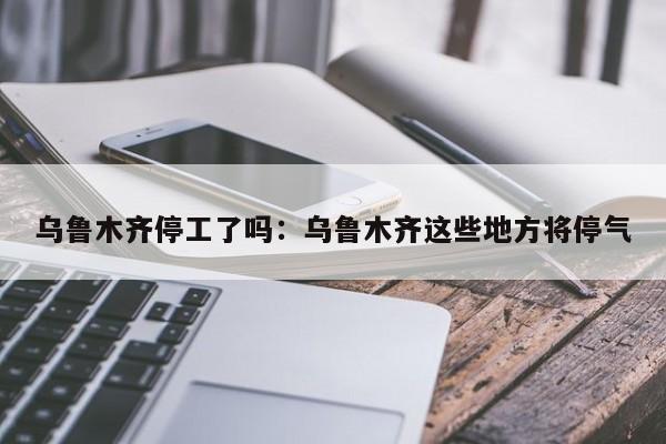 乌鲁木齐停工了吗：乌鲁木齐这些地方将停气
