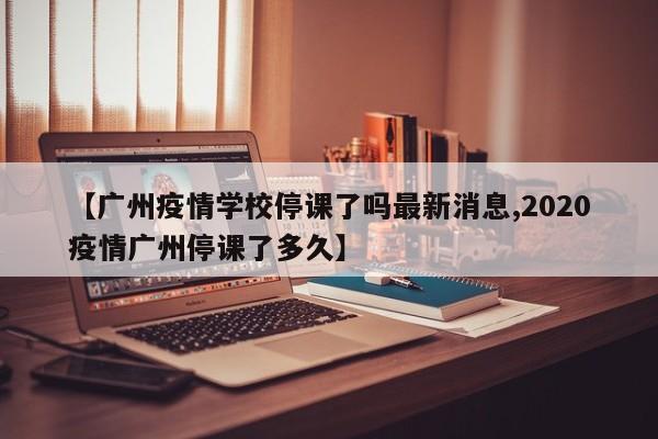 【广州疫情学校停课了吗最新消息,2020疫情广州停课了多久】
