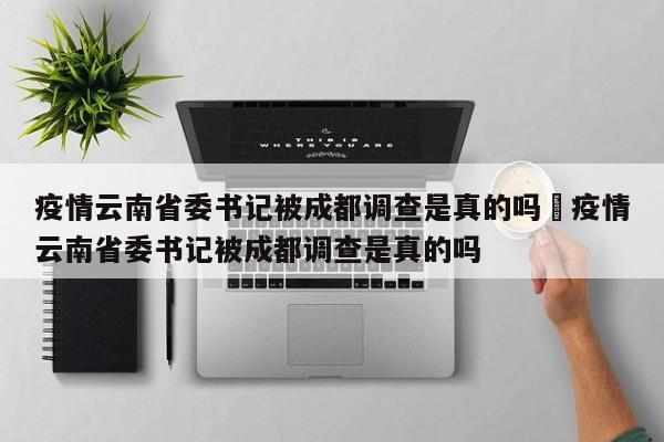 疫情云南省委书记被成都调查是真的吗›疫情云南省委书记被成都调查是真的吗