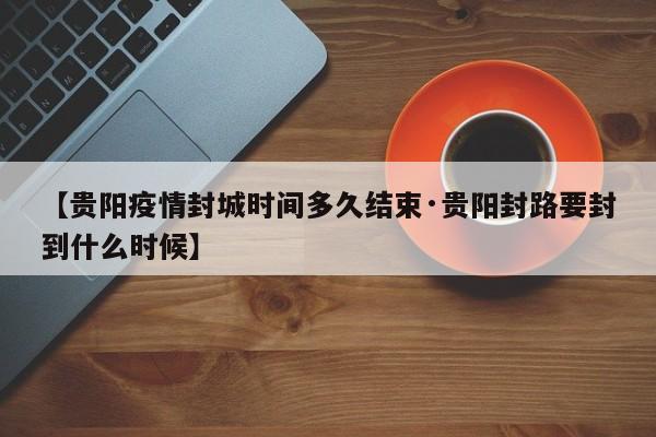 【贵阳疫情封城时间多久结束·贵阳封路要封到什么时候】