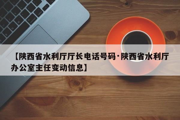 【陕西省水利厅厅长电话号码·陕西省水利厅办公室主任变动信息】