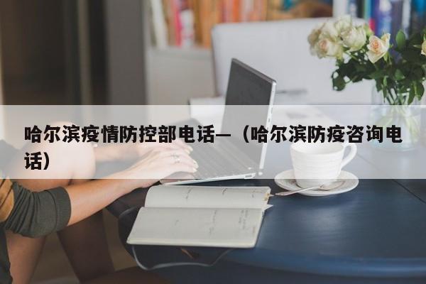 哈尔滨疫情防控部电话—（哈尔滨防疫咨询电话）