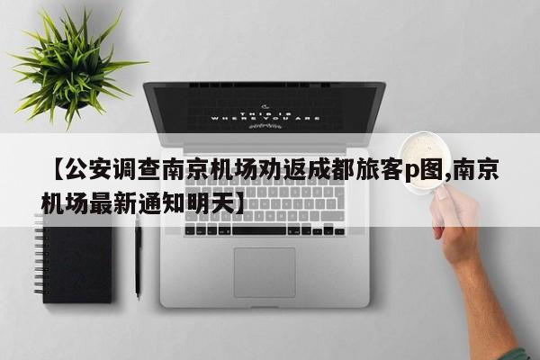 【公安调查南京机场劝返成都旅客p图,南京机场最新通知明天】